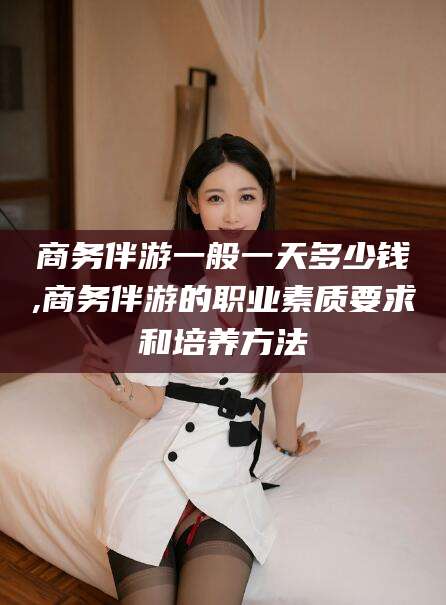 海口商务伴游一般一天多少钱,商务伴游的职业素质要求和培养方法