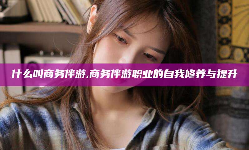 海口什么叫商务伴游,商务伴游职业的自我修养与提升