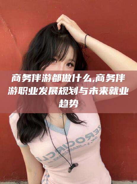 海口商务伴游都做什么,商务伴游职业发展规划与未来就业趋势