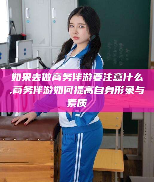 海口如果去做商务伴游要注意什么,商务伴游如何提高自身形象与素质