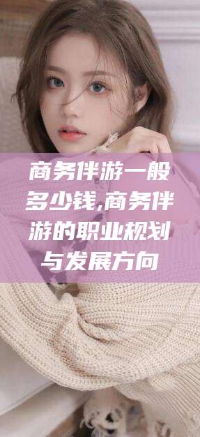 海口商务伴游一般多少钱,商务伴游的职业规划与发展方向