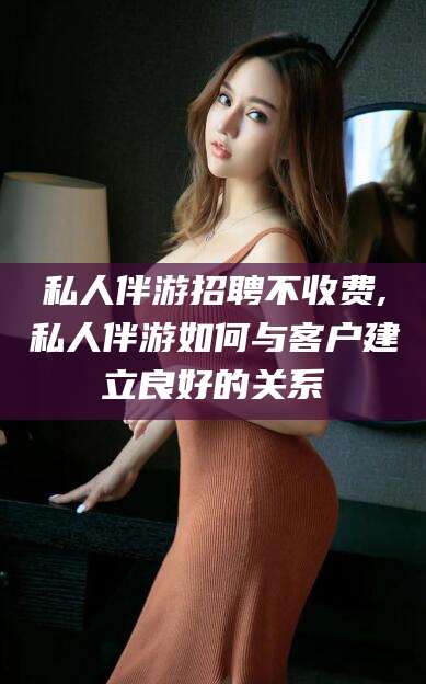私人伴游招聘不收费,私人伴游如何与客户建立良好的关系