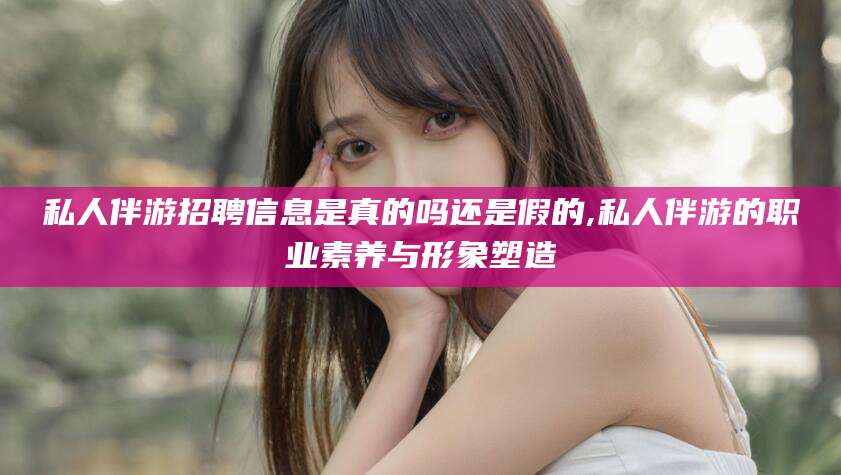 海口私人伴游招聘信息是真的吗还是假的,私人伴游的职业素养与形象塑造