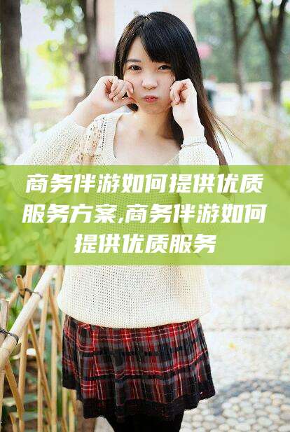 海口商务伴游如何提供优质服务方案,商务伴游如何提供优质服务