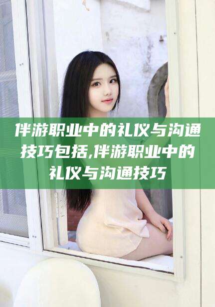 海口伴游职业中的礼仪与沟通技巧包括,伴游职业中的礼仪与沟通技巧