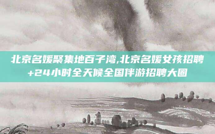 海口北京名媛聚集地百子湾,北京名媛女孩招聘+24小时全天候全国伴游招聘大圈