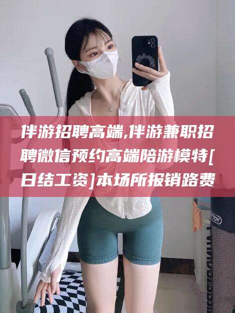 海口伴游招聘高端,伴游兼职招聘微信预约高端陪游模特[日结工资]本场所报销路费