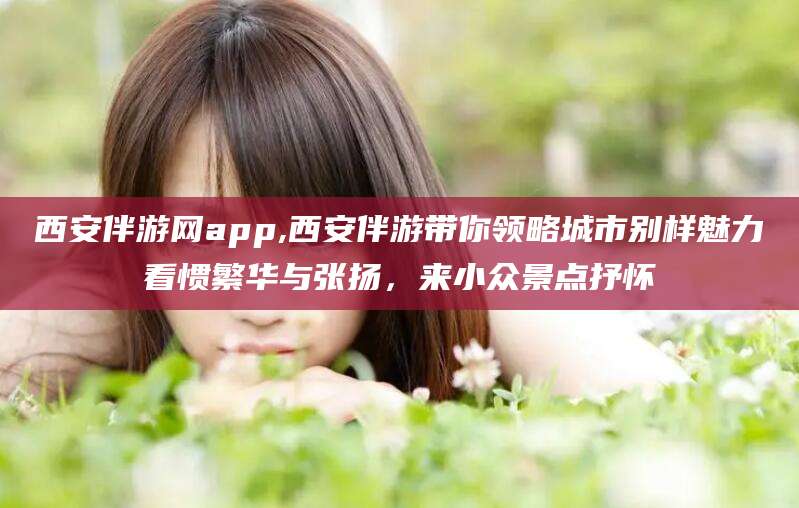 海口西安伴游网app,西安伴游带你领略城市别样魅力看惯繁华与张扬，来小众景点抒怀