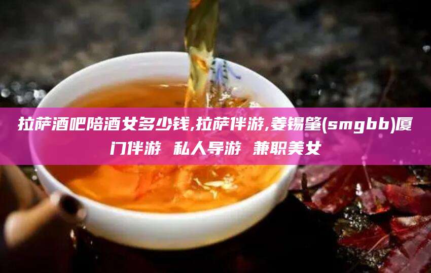 海口拉萨酒吧陪酒女多少钱,拉萨伴游,姜锡肇(smgbb)厦门伴游 私人导游 兼职美女