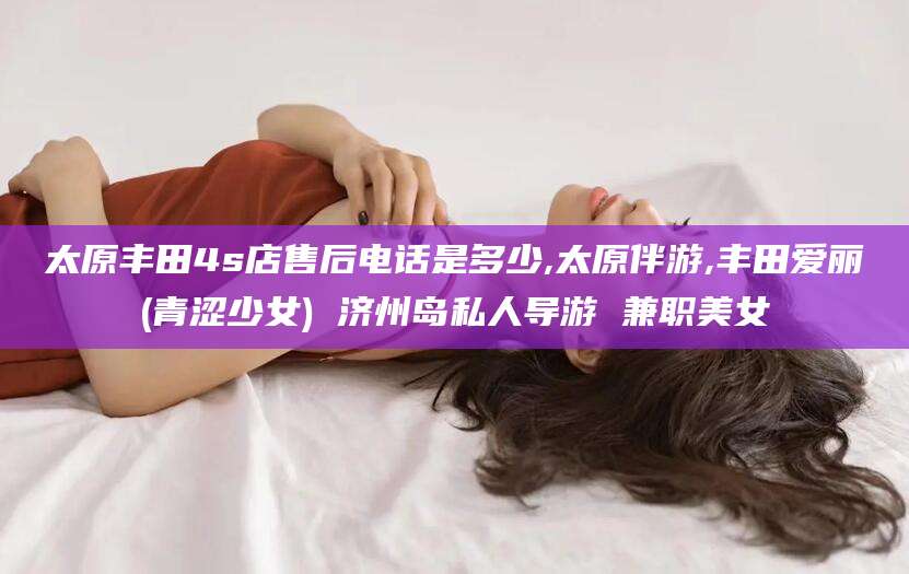 海口太原丰田4s店售后电话是多少,太原伴游,丰田爱丽(青涩少女) 济州岛私人导游 兼职美女