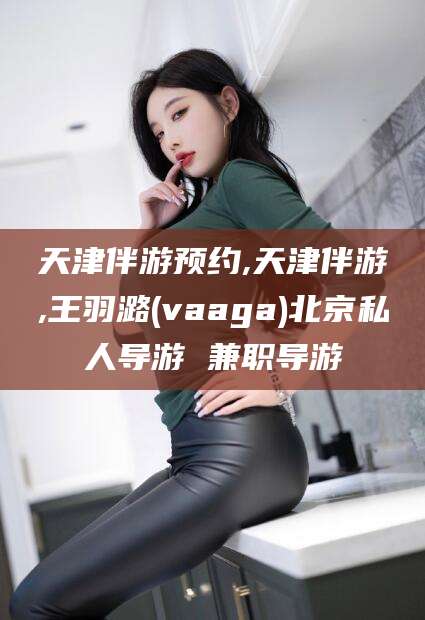 海口天津伴游预约,天津伴游,王羽潞(vaaga)北京私人导游 兼职导游