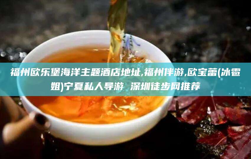 海口福州欧乐堡海洋主题酒店地址,福州伴游,欧宝蕾(冰雹姐)宁夏私人导游 深圳徒步网推荐