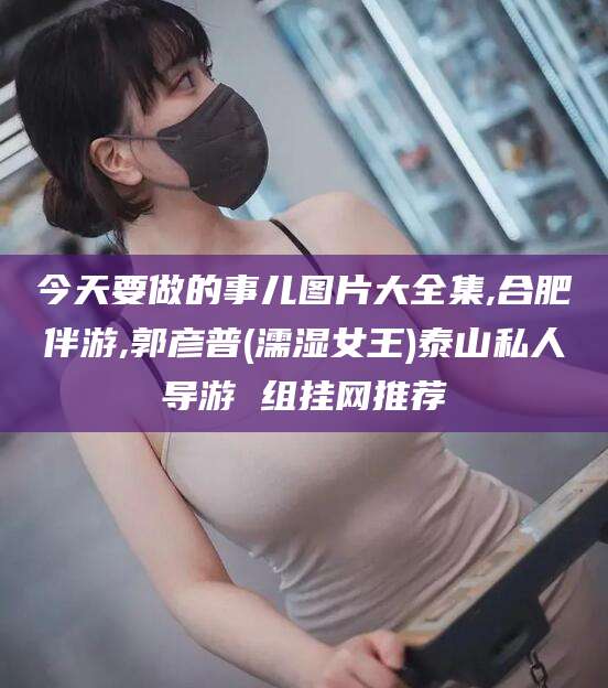 海口今天要做的事儿图片大全集,合肥伴游,郭彦普(濡湿女王)泰山私人导游 组挂网推荐