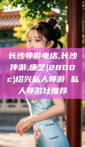 海口长沙导游电话,长沙伴游,康艺(2800c)绍兴私人导游 私人导游社推荐