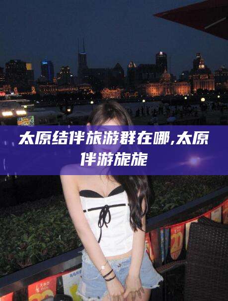 海口太原结伴旅游群在哪,太原伴游旎旎