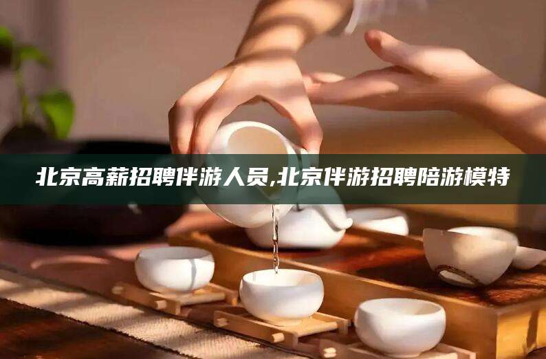 海口北京高薪招聘伴游人员,北京伴游招聘陪游模特
