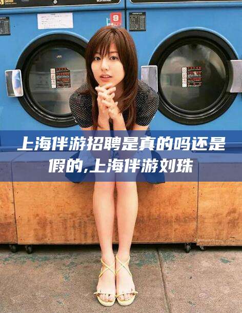 海口上海伴游招聘是真的吗还是假的,上海伴游刘珠