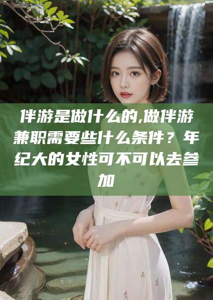 海口伴游是做什么的,做伴游兼职需要些什么条件？年纪大的女性可不可以去参加