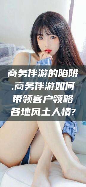海口商务伴游的陷阱,商务伴游如何带领客户领略各地风土人情?