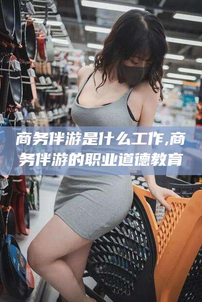 海口商务伴游是什么工作,商务伴游的职业道德教育