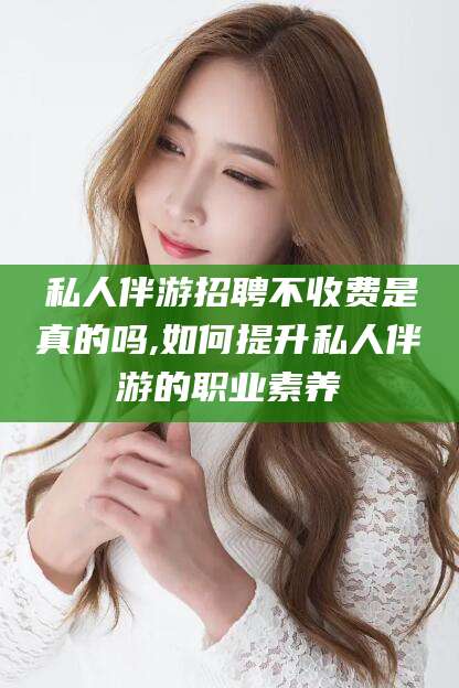 海口私人伴游招聘不收费是真的吗,如何提升私人伴游的职业素养