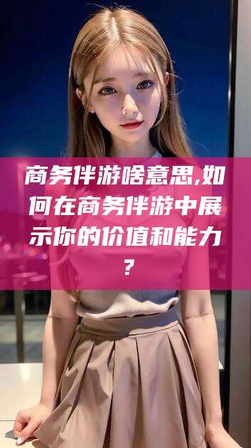 海口商务伴游啥意思,如何在商务伴游中展示你的价值和能力？