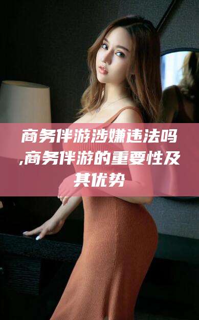 海口商务伴游涉嫌违法吗,商务伴游的重要性及其优势