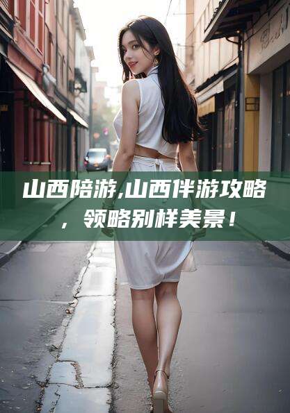 海口山西陪游,山西伴游攻略，领略别样美景！