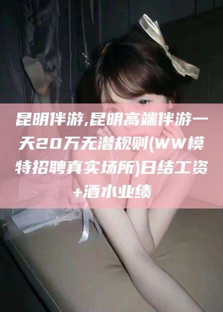 海口昆明伴游,昆明高端伴游一天20万无潜规则(WW模特招聘真实场所)日结工资+酒水业绩