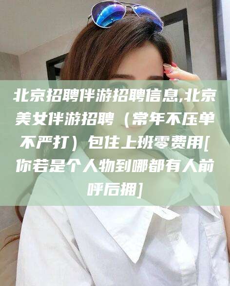 海口北京招聘伴游招聘信息,北京美女伴游招聘（常年不压单不严打）包住上班零费用[你若是个人物到哪都有人前呼后拥]