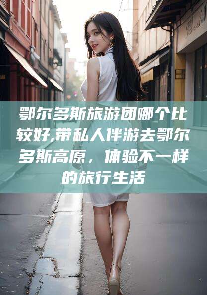 海口鄂尔多斯旅游团哪个比较好,带私人伴游去鄂尔多斯高原，体验不一样的旅行生活