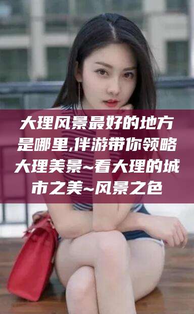 海口大理风景最好的地方是哪里,伴游带你领略大理美景~看大理的城市之美~风景之色