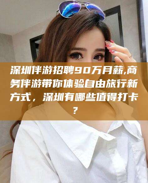 海口深圳伴游招聘90万月薪,商务伴游带你体验自由旅行新方式，深圳有哪些值得打卡？