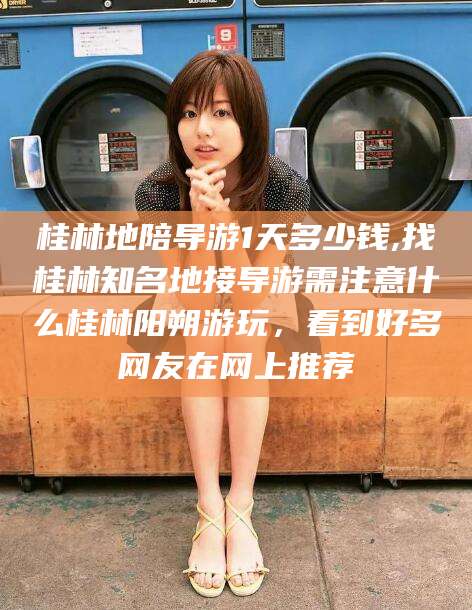 海口桂林地陪导游1天多少钱,找桂林知名地接导游需注意什么桂林阳朔游玩，看到好多网友在网上推荐