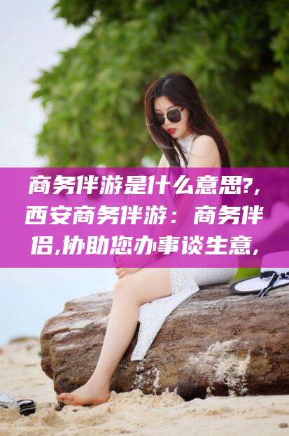 海口商务伴游是什么意思?,西安商务伴游：商务伴侣,协助您办事谈生意,
