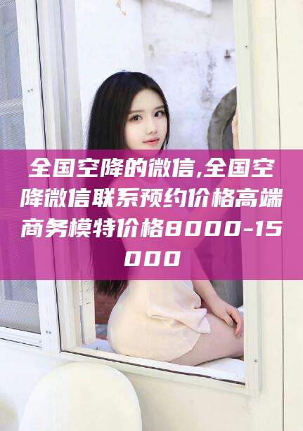 海口全国空降的微信,全国空降微信联系预约价格高端商务模特价格8000-15000