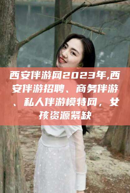 海口西安伴游网2023年,西安伴游招聘、商务伴游、私人伴游模特网，女孩资源紧缺
