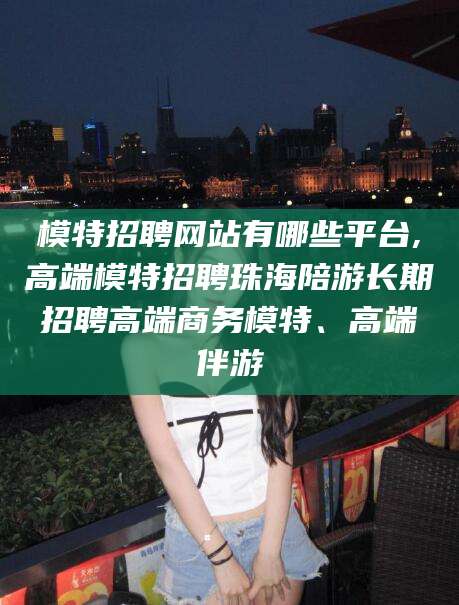 海口模特招聘网站有哪些平台,高端模特招聘珠海陪游长期招聘高端商务模特、高端伴游