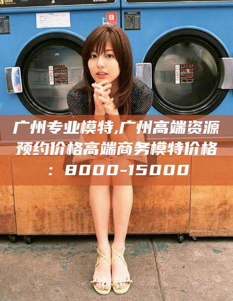 海口广州专业模特,广州高端资源预约价格高端商务模特价格：8000-15000