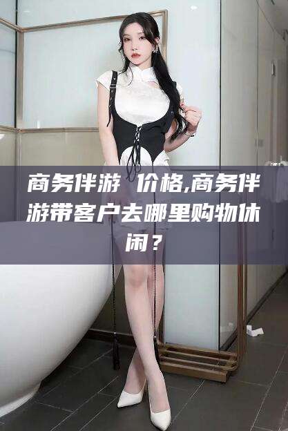 海口商务伴游 价格,商务伴游带客户去哪里购物休闲？