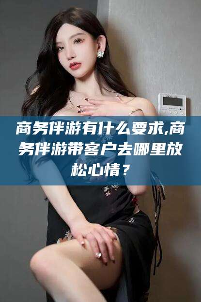 海口商务伴游有什么要求,商务伴游带客户去哪里放松心情？