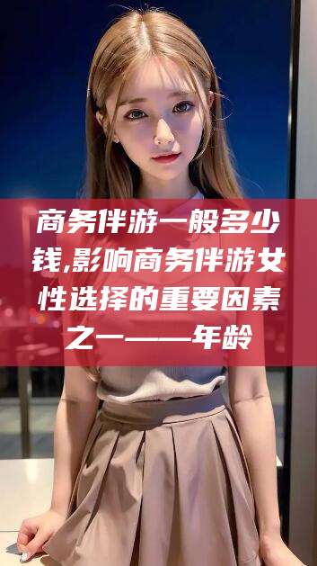 海口商务伴游一般多少钱,影响商务伴游女性选择的重要因素之一——年龄