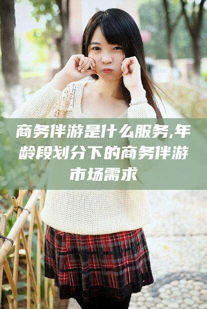 海口商务伴游是什么服务,年龄段划分下的商务伴游市场需求