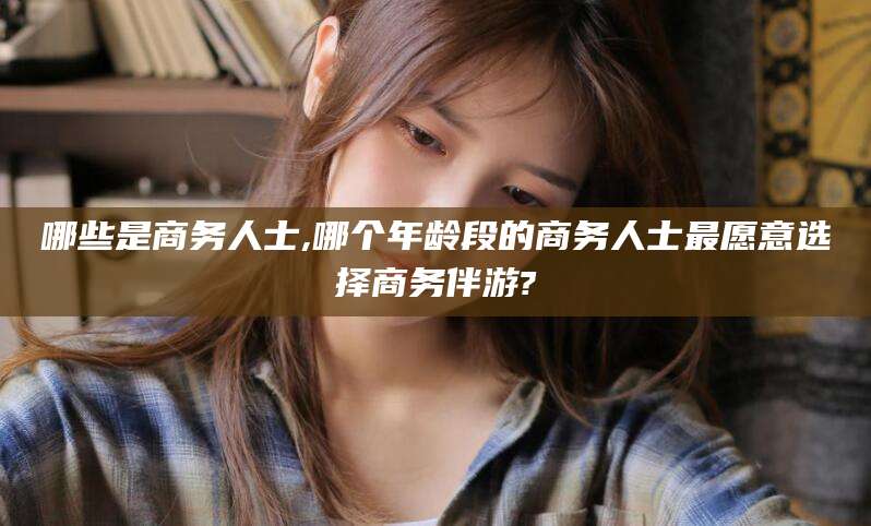 海口哪些是商务人士,哪个年龄段的商务人士最愿意选择商务伴游?