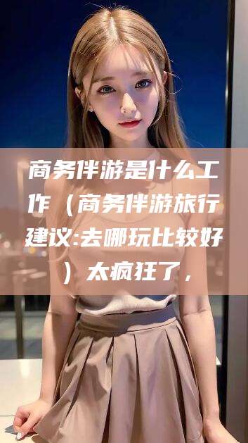 海口商务伴游是什么工作（商务伴游旅行建议:去哪玩比较好）太疯狂了，