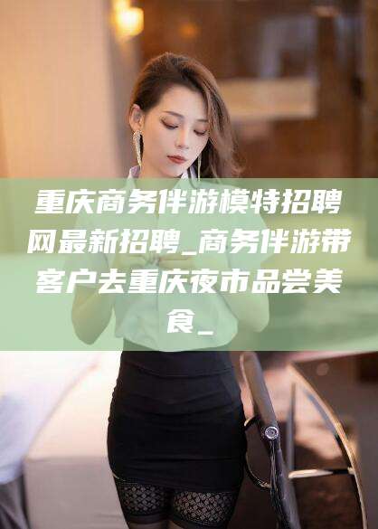 海口重庆商务伴游模特招聘网最新招聘_商务伴游带客户去重庆夜市品尝美食_