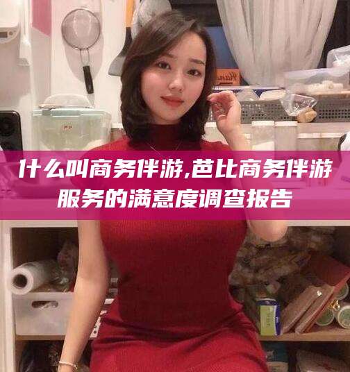 海口什么叫商务伴游,芭比商务伴游服务的满意度调查报告