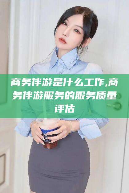 海口商务伴游是什么工作,商务伴游服务的服务质量评估