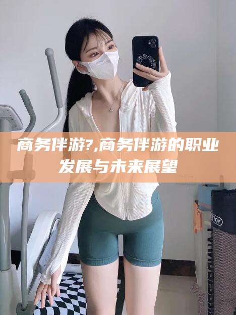 海口商务伴游?,商务伴游的职业发展与未来展望
