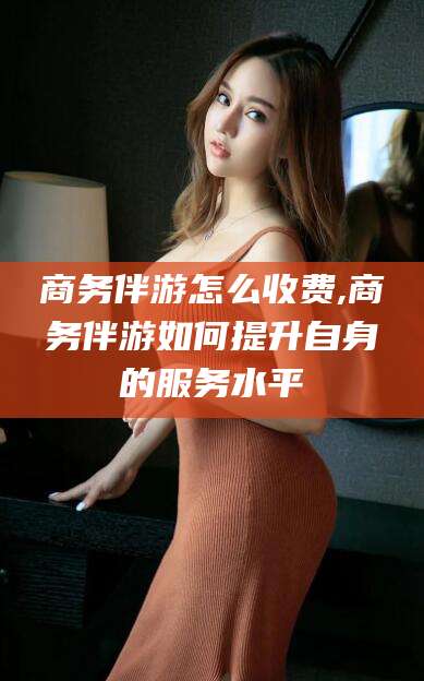 海口商务伴游怎么收费,商务伴游如何提升自身的服务水平